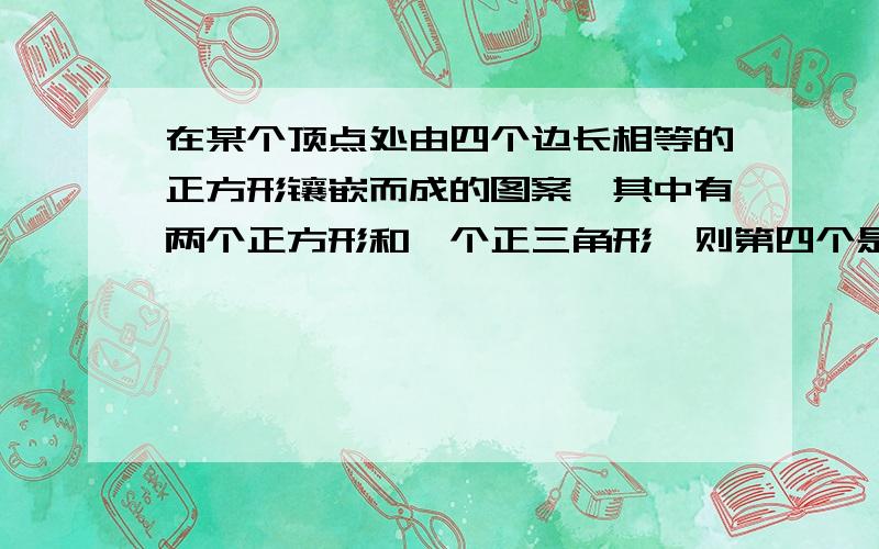 在某个顶点处由四个边长相等的正方形镶嵌而成的图案,其中有两个正方形和一个正三角形,则第四个是（ ）A 正三角形 B直角三角形 C钝角三角形 D以上都不是