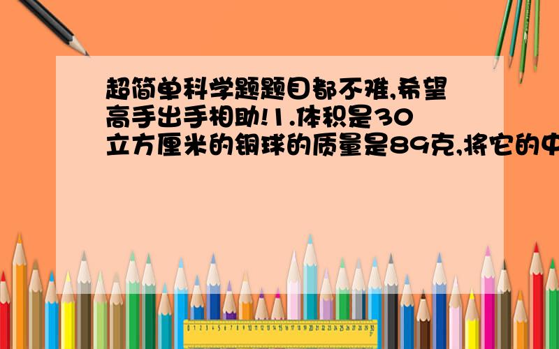 超简单科学题题目都不难,希望高手出手相助!1.体积是30立方厘米的铜球的质量是89克,将它的中空部分注满某种液体后,球的总质量是361克,求注入的液体的密度多大?2.有一空瓶,装满水的质量是3