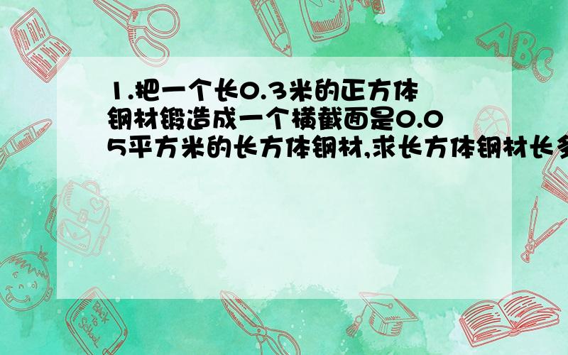 1.把一个长0.3米的正方体钢材锻造成一个横截面是0.05平方米的长方体钢材,求长方体钢材长多少米?2.在一个长50厘米,宽40厘米,深30厘米的长方体水缸里,放进一块长10厘米的长方体铁块,求水缸中