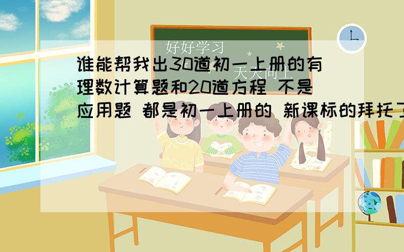 谁能帮我出30道初一上册的有理数计算题和20道方程 不是应用题 都是初一上册的 新课标的拜托了不 应该是 北师大的