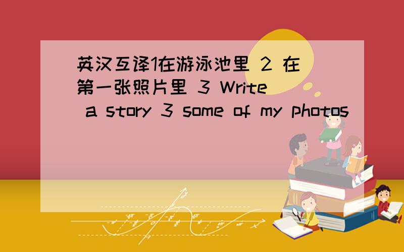 英汉互译1在游泳池里 2 在第一张照片里 3 Write a story 3 some of my photos