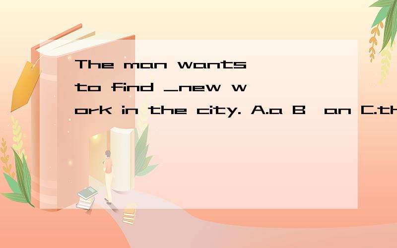 The man wants to find _new work in the city. A.a B,an C.the D./帮忙写出原因