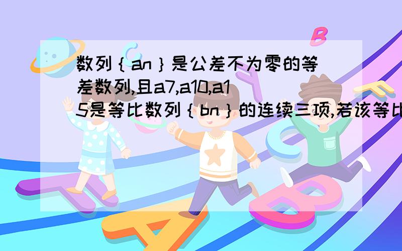 数列｛an｝是公差不为零的等差数列,且a7,a10,a15是等比数列｛bn｝的连续三项,若该等比数列的首项b1=3,求bn=?