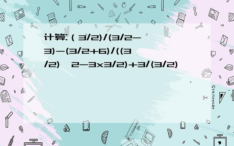 计算:（3/2)/(3/2-3)-(3/2+6)/((3/2)^2-3x3/2)+3/(3/2)