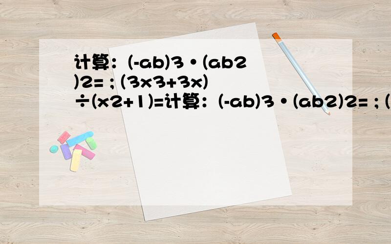 计算：(-ab)3·(ab2)2= ; (3x3+3x)÷(x2+1)=计算：(-ab)3·(ab2)2= ; (3x3+3x)÷(x2+1)= .