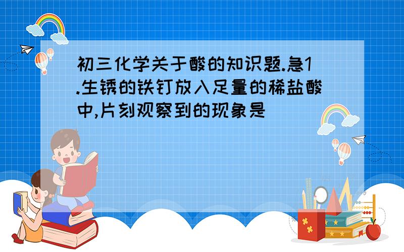 初三化学关于酸的知识题.急1.生锈的铁钉放入足量的稀盐酸中,片刻观察到的现象是_________,发生的化学方程式_____；反应一段时间后,又可以观察到的现象是________,发生反应的方程式为_______.2.