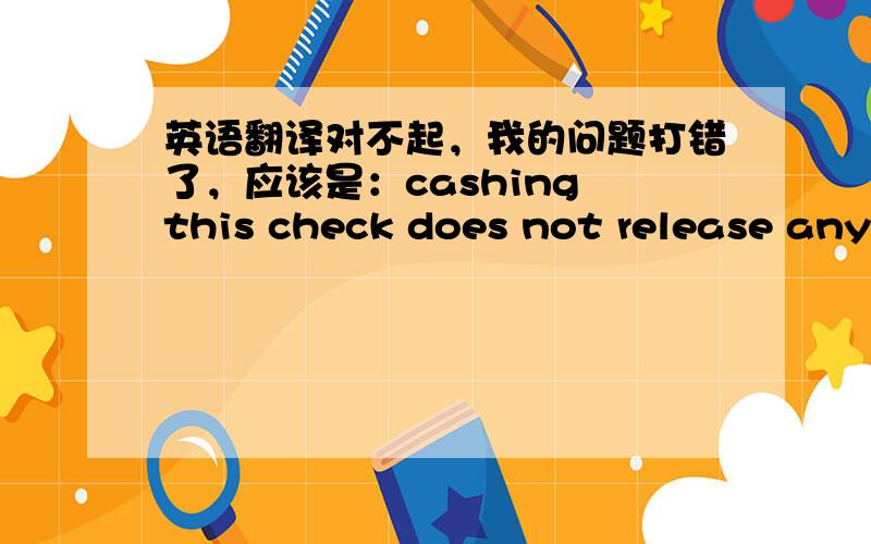 英语翻译对不起，我的问题打错了，应该是：cashing this check does not release any portion of your claim.