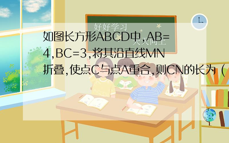 如图长方形ABCD中,AB=4,BC=3,将其沿直线MN折叠,使点C与点A重合,则CN的长为 (  ).     A.7/2 B.25/8 C.27/8 D.15/4