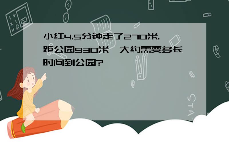 小红4.5分钟走了270米.距公园930米,大约需要多长时间到公园?