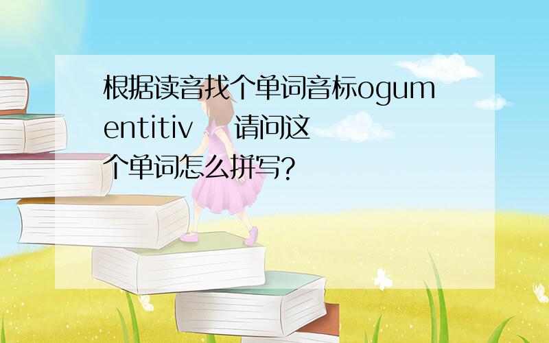 根据读音找个单词音标ogumentitiv    请问这个单词怎么拼写?