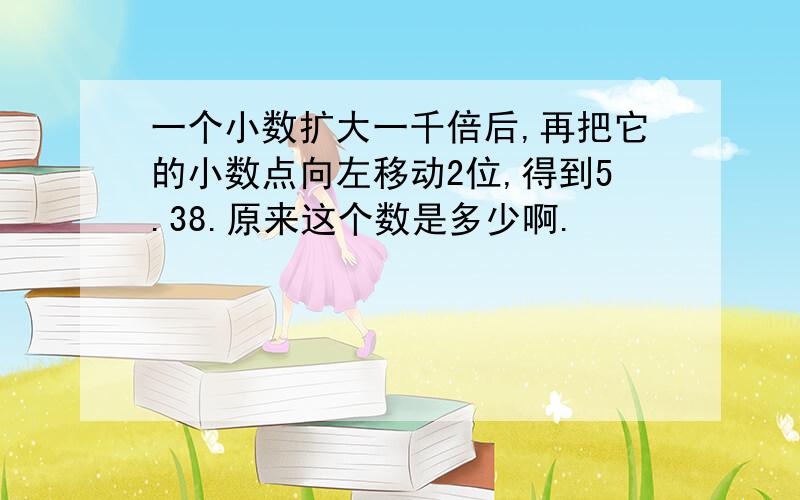 一个小数扩大一千倍后,再把它的小数点向左移动2位,得到5.38.原来这个数是多少啊.