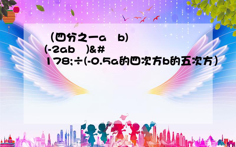 （四分之一a²b)(-2ab²)²÷(-0.5a的四次方b的五次方）