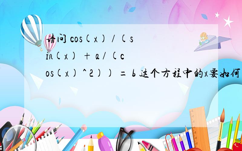 请问 cos(x) / (sin(x) + a / (cos(x) ^ 2)) = b 这个方程中的x要如何求出呢?cos(x)^2/(cos(x)*sin(x)+a) = 要是不能解也请告诉我为什么额不好意思内容里的贴错了，我要问的是标题里的那个式子cos(x) / (sin(x) +