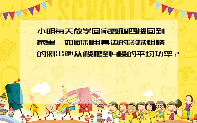 小明每天放学回家要爬四楼回到家里,如何利用身边的器械粗略的测出他从1楼爬到4楼的平均功率?