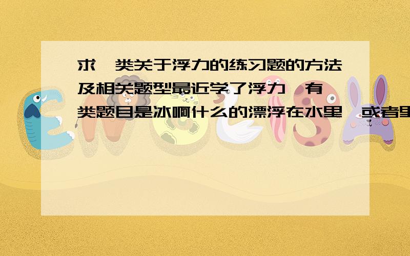 求一类关于浮力的练习题的方法及相关题型最近学了浮力,有一类题目是冰啊什么的漂浮在水里,或者里面还有石头,问冰融化后水面如何变化的.反正就是那一类问水面如何变化的问题,请问谁