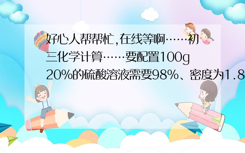 好心人帮帮忙,在线等啊……初三化学计算……要配置100g20%的硫酸溶液需要98%、密度为1.84g/mL的浓硫酸多少毫升?应加水多少毫升? 帮帮忙,请把过程写清楚,谢谢啦! （本人化学太差……）