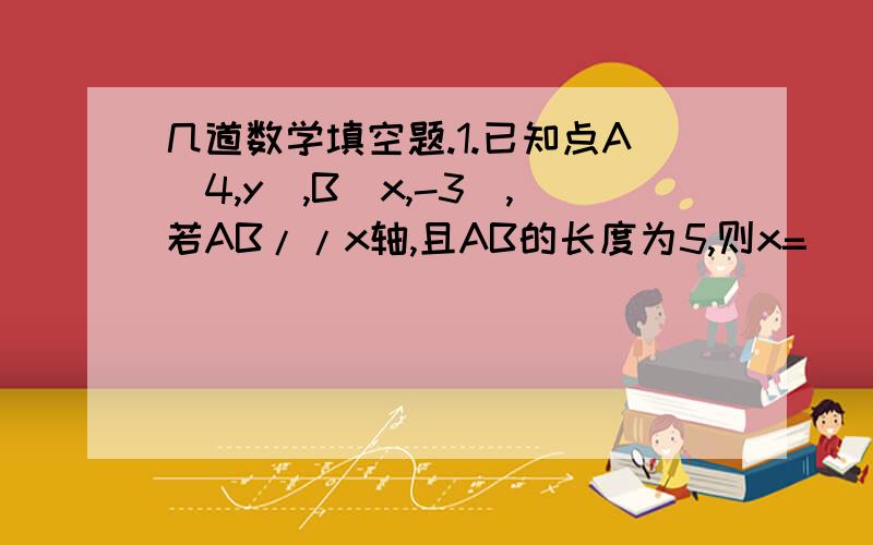 几道数学填空题.1.已知点A（4,y）,B（x,-3）,若AB//x轴,且AB的长度为5,则x=（）,y=（）2.在平面直角坐标系中.点P（2x-6,x-5）在第四象限,取x的取值范围是（）3.一直,点A（1,1）与点B（2,m）间的距离