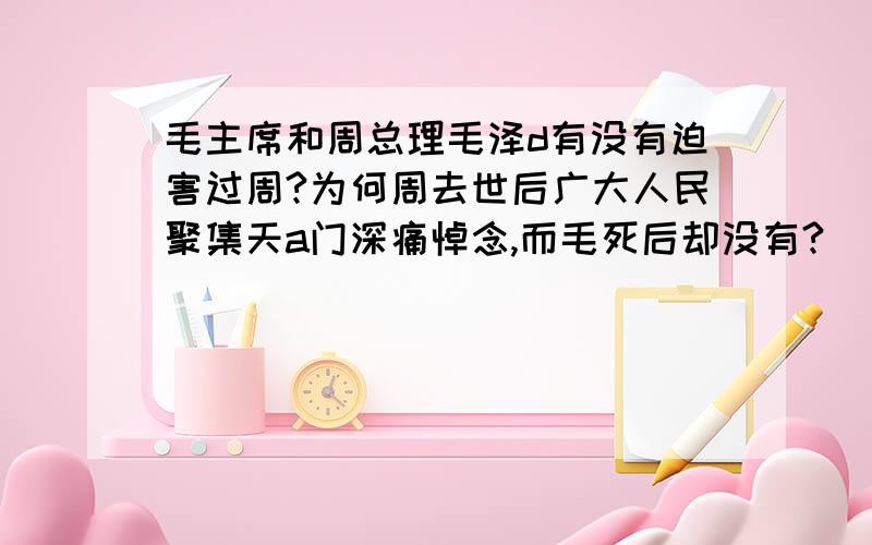 毛主席和周总理毛泽d有没有迫害过周?为何周去世后广大人民聚集天a门深痛悼念,而毛死后却没有?