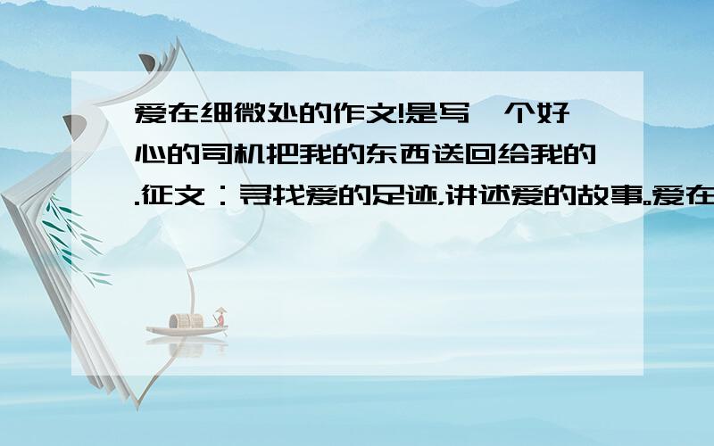 爱在细微处的作文!是写一个好心的司机把我的东西送回给我的.征文：寻找爱的足迹，讲述爱的故事。爱在细微处。自由发挥。不要网上的。要多些好词好句！好的还会提高悬赏！没有时间