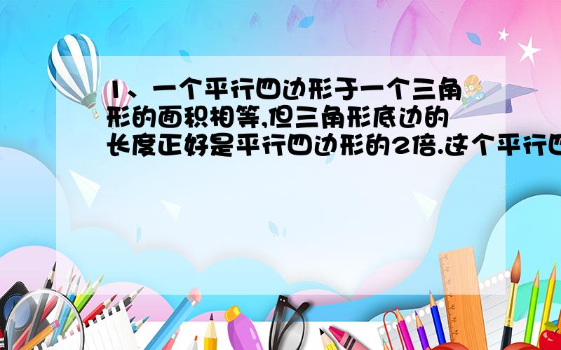 1、一个平行四边形于一个三角形的面积相等,但三角形底边的长度正好是平行四边形的2倍.这个平行四边形的高与三角形的高有什么关系?我是这样回答的：答：平行四边形的高等于三角形的