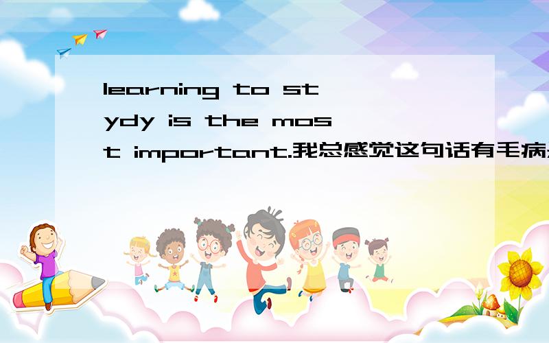 learning to stydy is the most important.我总感觉这句话有毛病是不是应该是learning to stydy is the most important thing.给点理由啊 ,别说完就走啊