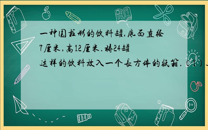 一种圆柱形的饮料罐,底面直径7厘米,高12厘米.将24罐这样的饮料放入一个长方体的纸箱.（1）这个纸箱的长、宽、高至少各是多少厘米?（2）这个纸箱容积是多少?（3）做这样一个纸箱,至少要