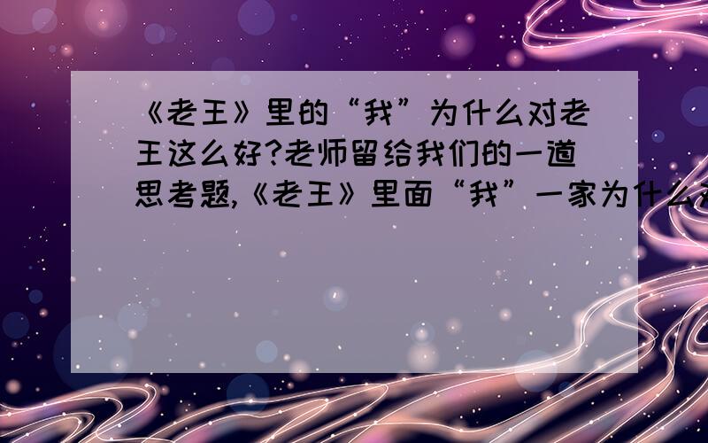 《老王》里的“我”为什么对老王这么好?老师留给我们的一道思考题,《老王》里面“我”一家为什么对老王这么好?和什么有关?“我”一家的善良?老王的善良?老王的处境?当时的社会背景?