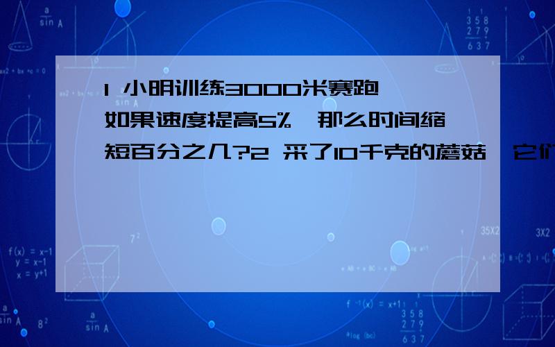 1 小明训练3000米赛跑,如果速度提高5%,那么时间缩短百分之几?2 采了10千克的蘑菇,它们的汗水量为99%,稍经晾晒后,含水量下降到98%,求晾晒后蘑菇重多少千克?3 把一个正方形的一边减少20%,另一