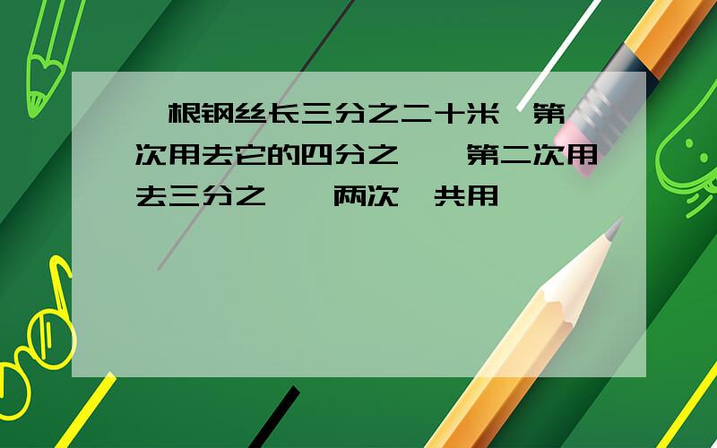 一根钢丝长三分之二十米,第一次用去它的四分之一,第二次用去三分之一,两次一共用