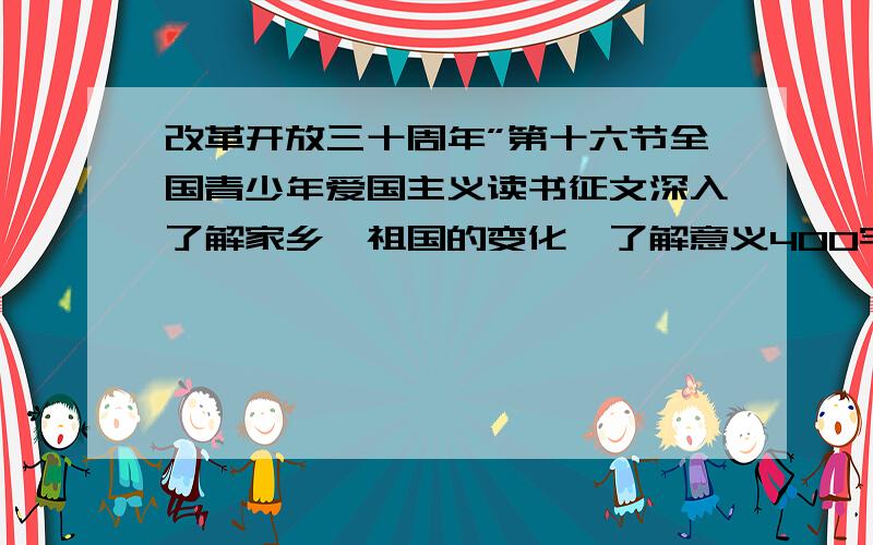 改革开放三十周年”第十六节全国青少年爱国主义读书征文深入了解家乡,祖国的变化,了解意义400字不用写太好,学校让我们写,我只要能应付上就行 像四年级写的就行