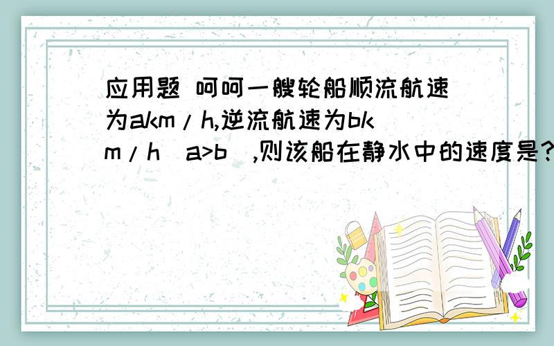 应用题 呵呵一艘轮船顺流航速为akm/h,逆流航速为bkm/h(a>b),则该船在静水中的速度是?水速是?某市为更有效地利用水源,制定了用水标准,如果一户三口之家每月用水量不超过Mm^3,超过部分按每m^3