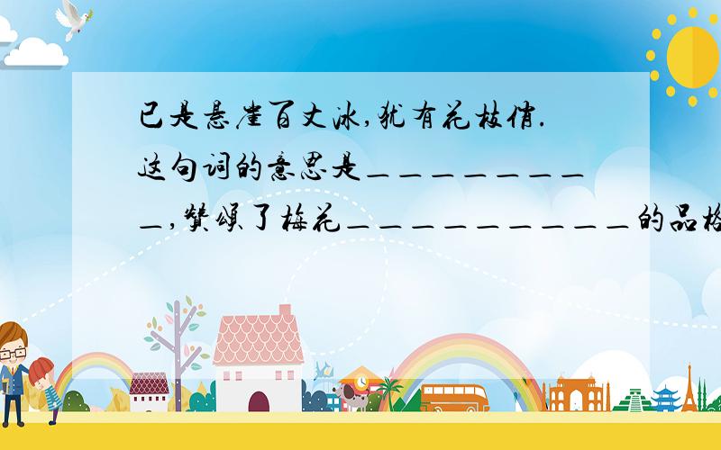 已是悬崖百丈冰,犹有花枝俏.这句词的意思是＿＿＿＿＿＿＿＿,赞颂了梅花＿＿＿＿＿＿＿＿＿的品格.