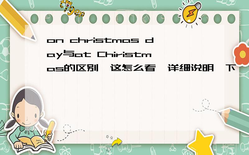 on christmas day与at Chiristmas的区别,这怎么看,详细说明一下,为什么同是一天,同是一个特殊的节日,为什么介词却不同.请详细说明一下,谢谢!