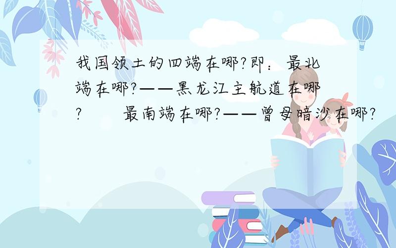 我国领土的四端在哪?即：最北端在哪?——黑龙江主航道在哪?       最南端在哪?——曾母暗沙在哪?       最西端在哪?——帕米尔高原在哪?       最东端在哪?——乌苏里江主航道线在哪?       最