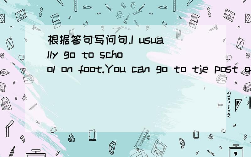 根据答句写问句.I usually go to school on foot.You can go to tje post office by the NO.30 bus.I am going to visit my grandparents tomorrning.Yes,the cinema is in front of the hospital.The bookstore is soutu of the supermarket.