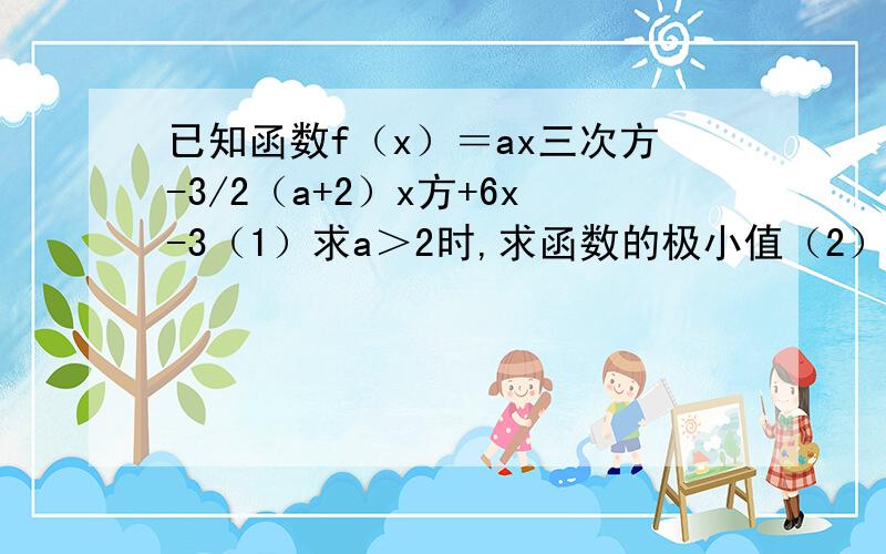 已知函数f（x）＝ax三次方-3/2（a+2）x方+6x-3（1）求a＞2时,求函数的极小值（2）当a＞0时,讨论曲线y＝f（x）与x轴的公共的的个数