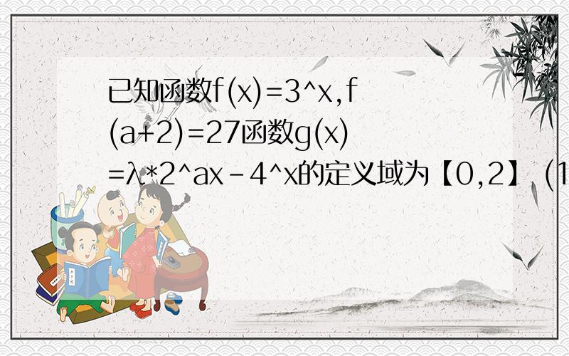 已知函数f(x)=3^x,f(a+2)=27函数g(x)=λ*2^ax-4^x的定义域为【0,2】 (1)求a的值（2）若函数g(x)的最大值是1/3,求λ的值.