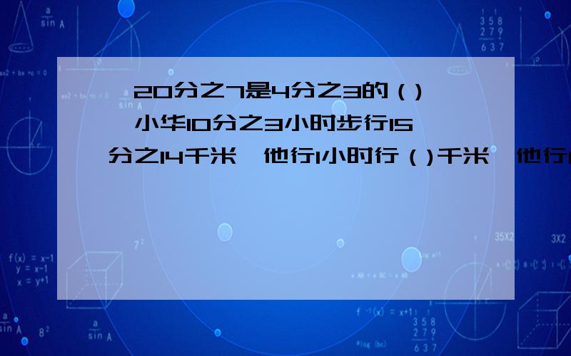 {20分之7是4分之3的（),小华10分之3小时步行15分之14千米,他行1小时行（)千米,他行1千米需要( )小时