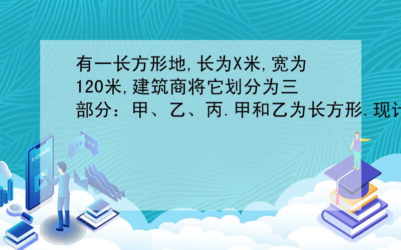 有一长方形地,长为X米,宽为120米,建筑商将它划分为三部分：甲、乙、丙.甲和乙为长方形.现计划甲建筑住宅区,丙开辟为公园,若已知丙地的面积为3200平方米,试求X的值