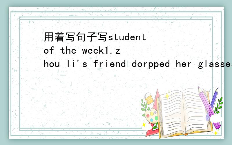 用着写句子写student of the week1.zhou li's friend dorpped her glasses in a swimming pool2.zhou li swam down.3.she found the giasses and gave them to her friend4.Her friend wanted to give her a cake.she did't take it.就是五年级下册的F部