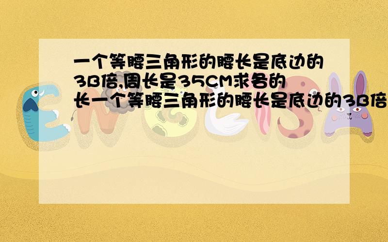 一个等腰三角形的腰长是底边的3B倍,周长是35CM求各的长一个等腰三角形的腰长是底边的3B倍,周长是35CM,求各边的长