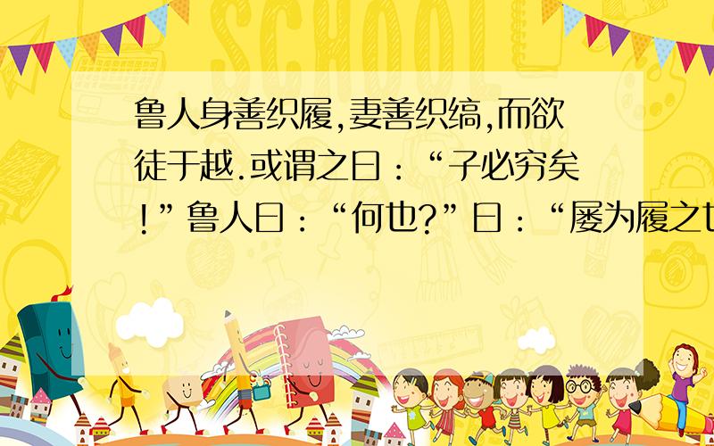 鲁人身善织履,妻善织缟,而欲徒于越.或谓之曰：“子必穷矣!”鲁人曰：“何也?”曰：“屡为履之也,而越人先行；缟为冠之也,而越人被发.以子之所长,游于不用之国,欲使无穷,其可得乎?”1翻