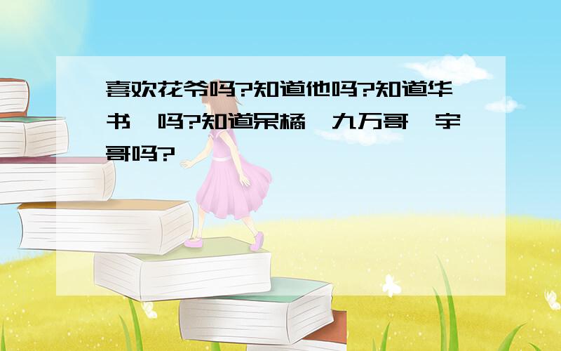 喜欢花爷吗?知道他吗?知道华书桓吗?知道呆橘,九万哥,宇哥吗?