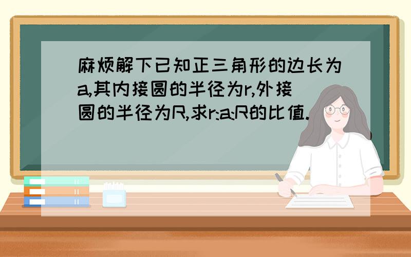 麻烦解下已知正三角形的边长为a,其内接圆的半径为r,外接圆的半径为R,求r:a:R的比值.