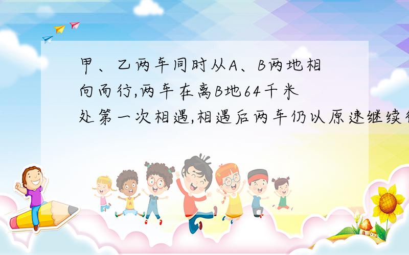 甲、乙两车同时从A、B两地相向而行,两车在离B地64千米处第一次相遇,相遇后两车仍以原速继续行驶,并且在到达对方出发点后,立即沿原路返回,途中两车在距A地48千米处第二次相遇,问两次相