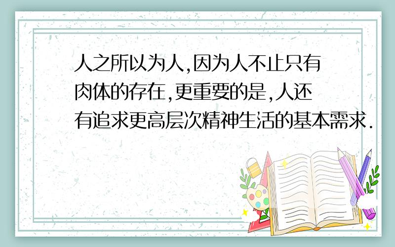 人之所以为人,因为人不止只有肉体的存在,更重要的是,人还有追求更高层次精神生活的基本需求.