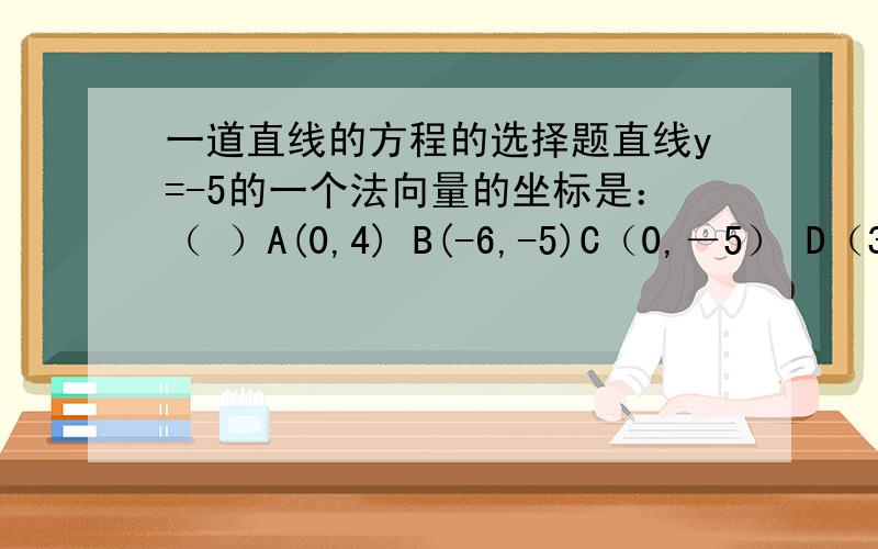 一道直线的方程的选择题直线y=-5的一个法向量的坐标是：（ ）A(0,4) B(-6,-5)C（0,－5） D（3,0）选什么?为什么?（不说理由不给分）那A呢？