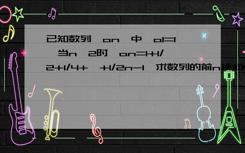 已知数列{an}中,a1=1,当n≥2时,an=1+1/2+1/4+…+1/2n-1,求数列的前n项和Sn.【注：a1中1为角标,an中的n为角标,2n-1中的n-1为次数】