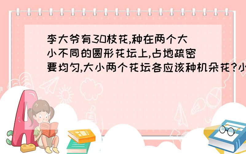 李大爷有30枝花,种在两个大小不同的圆形花坛上,占地疏密要均匀,大小两个花坛各应该种机朵花?小花坛直径1m,大花坛直径2m