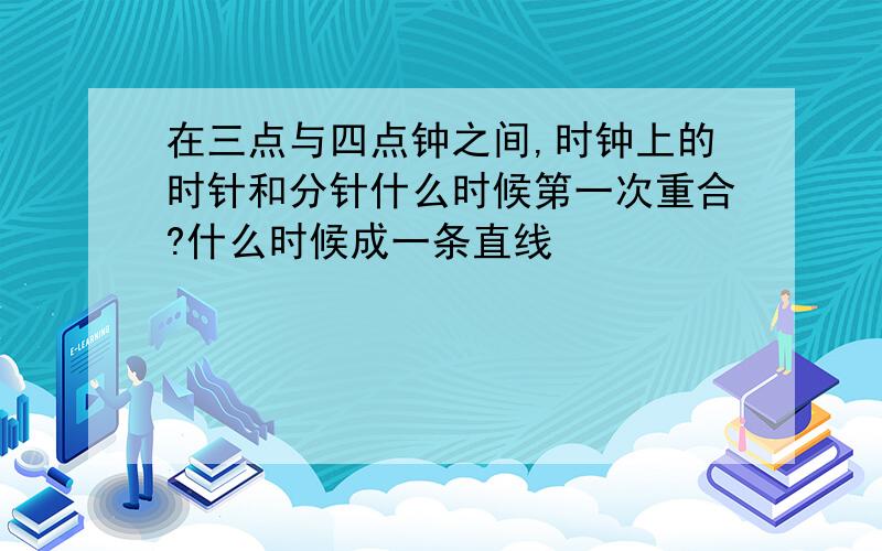 在三点与四点钟之间,时钟上的时针和分针什么时候第一次重合?什么时候成一条直线